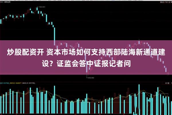 炒股配资开 资本市场如何支持西部陆海新通道建设？证监会答中证报记者问